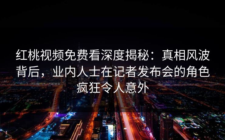 红桃视频免费看深度揭秘：真相风波背后，业内人士在记者发布会的角色疯狂令人意外