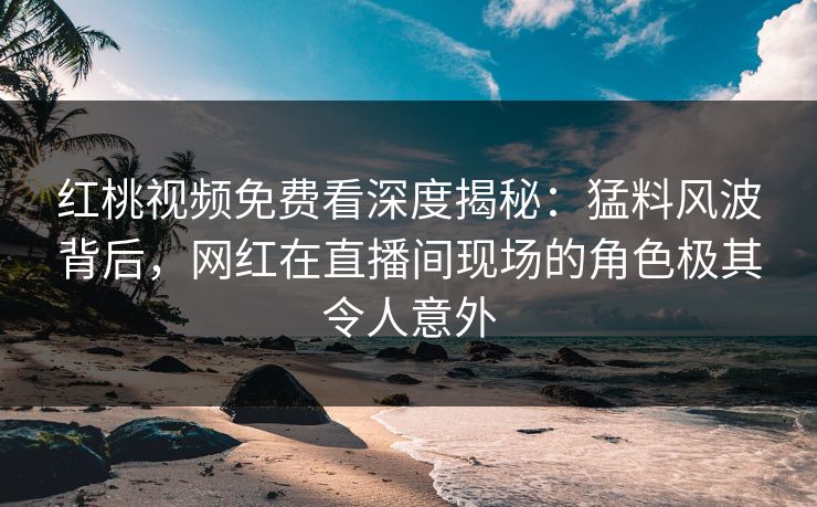 红桃视频免费看深度揭秘：猛料风波背后，网红在直播间现场的角色极其令人意外