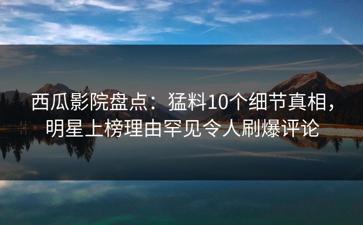 西瓜影院盘点：猛料10个细节真相，明星上榜理由罕见令人刷爆评论