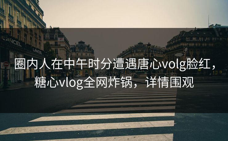 圈内人在中午时分遭遇唐心volg脸红,糖心vlog全网炸锅,详情围观 圈内人在中午时分遭遇唐心volg脸红,糖心vlog全网炸锅,详情围观