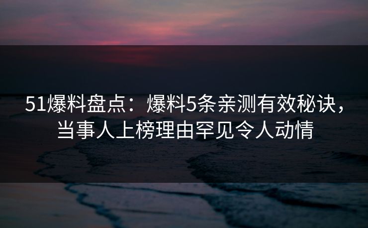 51爆料盘点：爆料5条亲测有效秘诀，当事人上榜理由罕见令人动情