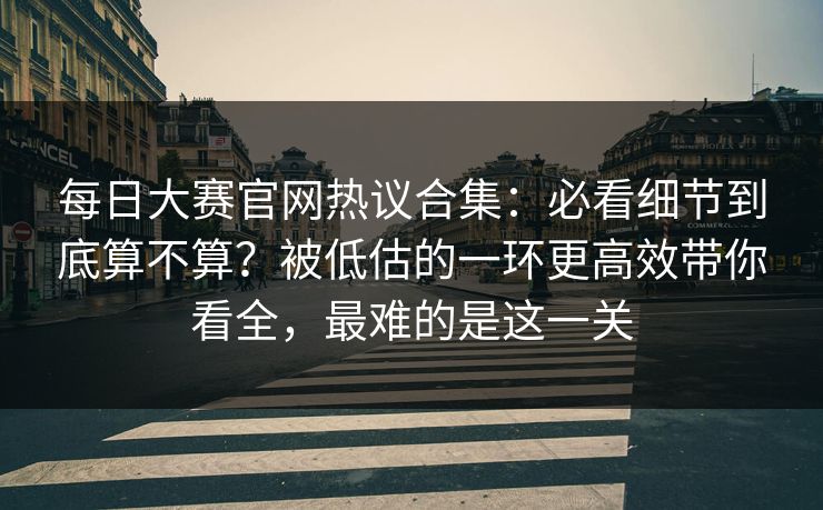 每日大赛官网热议合集：必看细节到底算不算？被低估的一环更高效带你看全，最难的是这一关