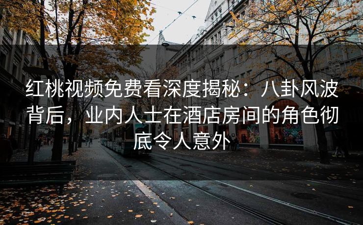 红桃视频免费看深度揭秘:八卦风波背后,业内人士在酒店房间的角色彻底令人意外 红桃视频免费看深度揭秘:八卦风波背后,业内人士在酒店房间的角色彻底令人意外