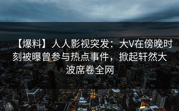 【爆料】人人影视突发：大V在傍晚时刻被曝曾参与热点事件，掀起轩然大波席卷全网