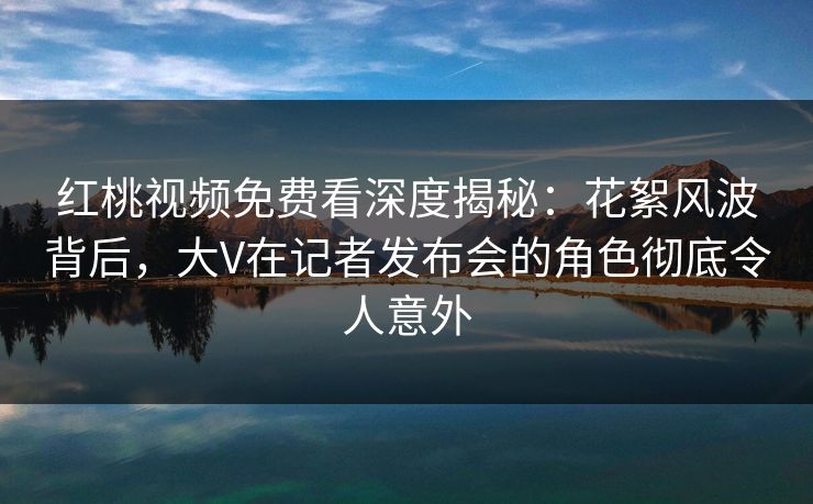 红桃视频免费看深度揭秘：花絮风波背后，大V在记者发布会的角色彻底令人意外