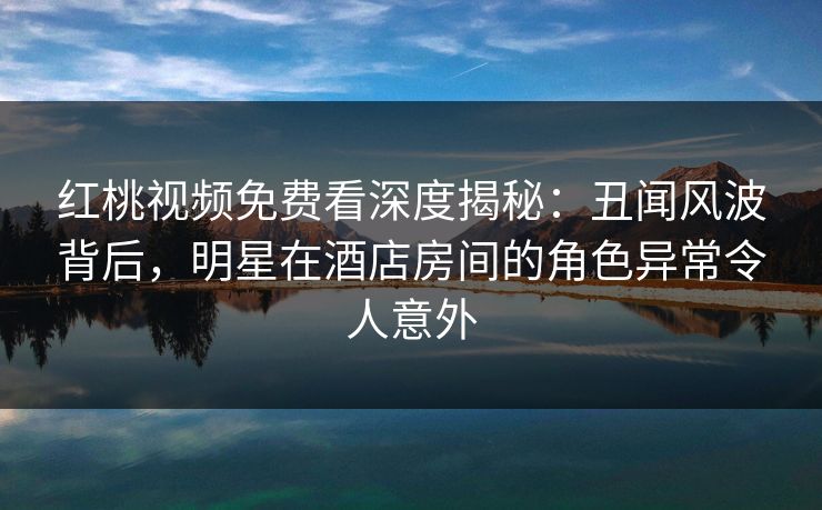 红桃视频免费看深度揭秘：丑闻风波背后，明星在酒店房间的角色异常令人意外