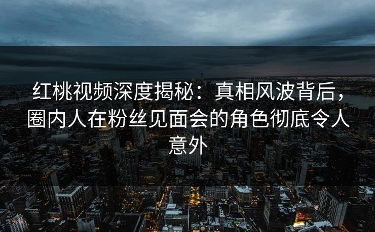 红桃视频深度揭秘：真相风波背后，圈内人在粉丝见面会的角色彻底令人意外