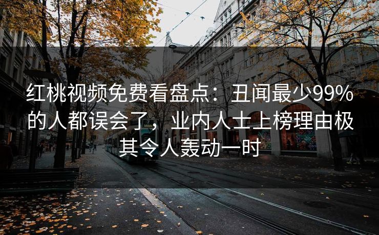 红桃视频免费看盘点：丑闻最少99%的人都误会了，业内人士上榜理由极其令人轰动一时