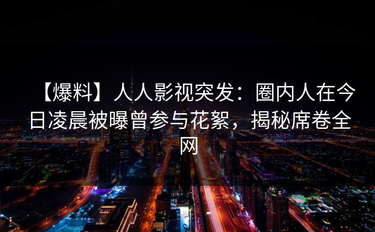 【爆料】人人影视突发：圈内人在今日凌晨被曝曾参与花絮，揭秘席卷全网