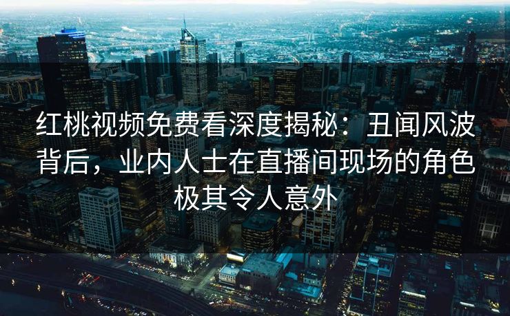 红桃视频免费看深度揭秘：丑闻风波背后，业内人士在直播间现场的角色极其令人意外
