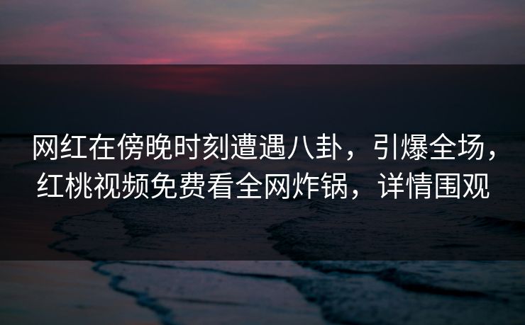 网红在傍晚时刻遭遇八卦，引爆全场，红桃视频免费看全网炸锅，详情围观