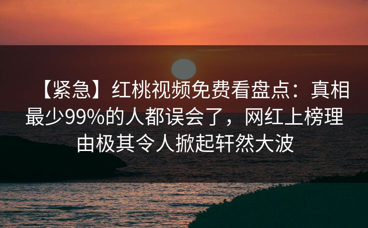 【紧急】红桃视频免费看盘点:真相最少99%的人都误会了,网红上榜理由极其令人掀起轩然大波 【紧急】红桃视频免费看盘点:真相最少99%的人都误会了,网红上榜理由极其令人掀起轩然大波
