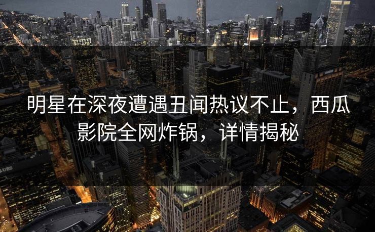 明星在深夜遭遇丑闻热议不止，西瓜影院全网炸锅，详情揭秘