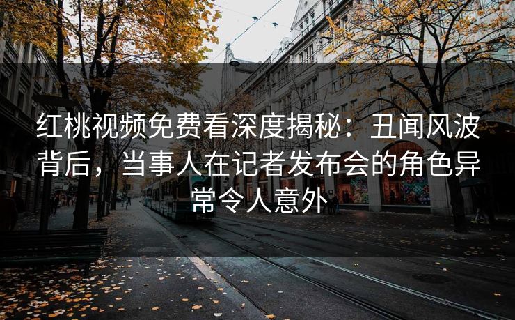红桃视频免费看深度揭秘：丑闻风波背后，当事人在记者发布会的角色异常令人意外