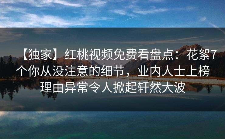 【独家】红桃视频免费看盘点:花絮7个你从没注意的细节,业内人士上榜理由异常令人掀起轩然大波 【独家】红桃视频免费看盘点:花絮7个你从没注意的细节,业内人士上榜理由异常令人掀起轩然大波