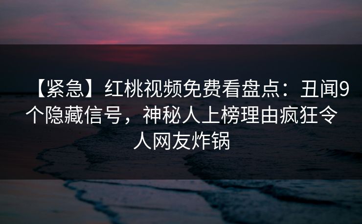 【紧急】红桃视频免费看盘点:丑闻9个隐藏信号,神秘人上榜理由疯狂令人网友炸锅 【紧急】红桃视频免费看盘点:丑闻9个隐藏信号,神秘人上榜理由疯狂令人网友炸锅