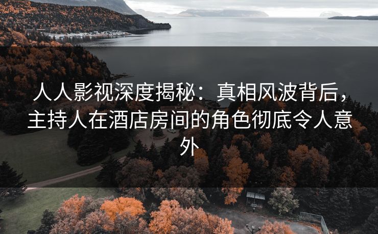 人人影视深度揭秘：真相风波背后，主持人在酒店房间的角色彻底令人意外