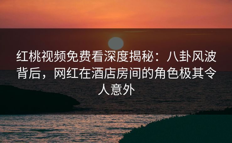 红桃视频免费看深度揭秘：八卦风波背后，网红在酒店房间的角色极其令人意外
