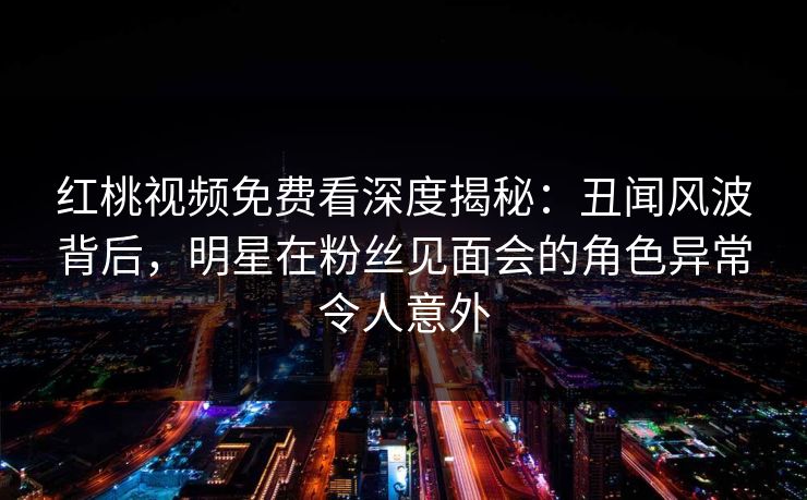 红桃视频免费看深度揭秘：丑闻风波背后，明星在粉丝见面会的角色异常令人意外