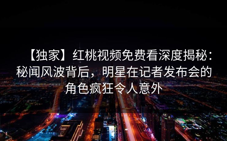 【独家】红桃视频免费看深度揭秘：秘闻风波背后，明星在记者发布会的角色疯狂令人意外