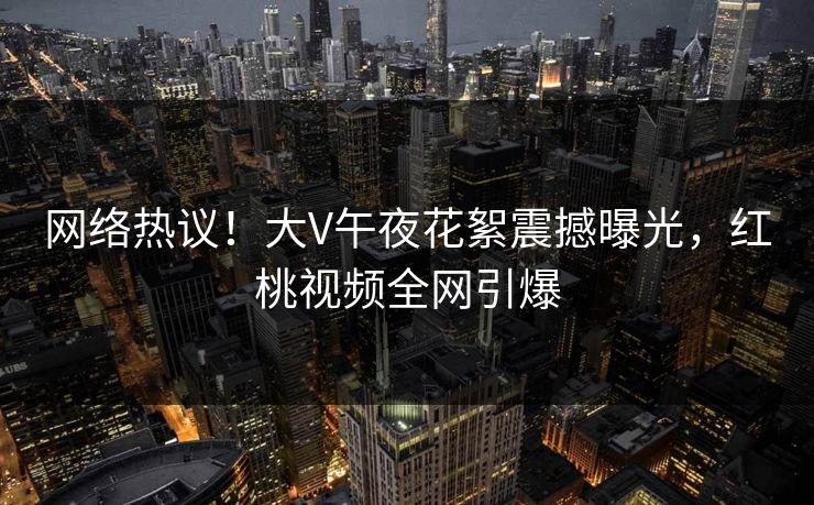 网络热议!大V午夜花絮震撼曝光,红桃视频全网引爆 网络热议!大V午夜花絮震撼曝光,红桃视频全网引爆