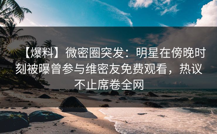 【爆料】微密圈突发:明星在傍晚时刻被曝曾参与维密友免费观看,热议不止席卷全网 【爆料】微密圈突发:明星在傍晚时刻被曝曾参与维密友免费观看,热议不止席卷全网