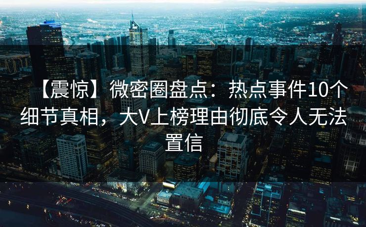 【震惊】微密圈盘点：热点事件10个细节真相，大V上榜理由彻底令人无法置信