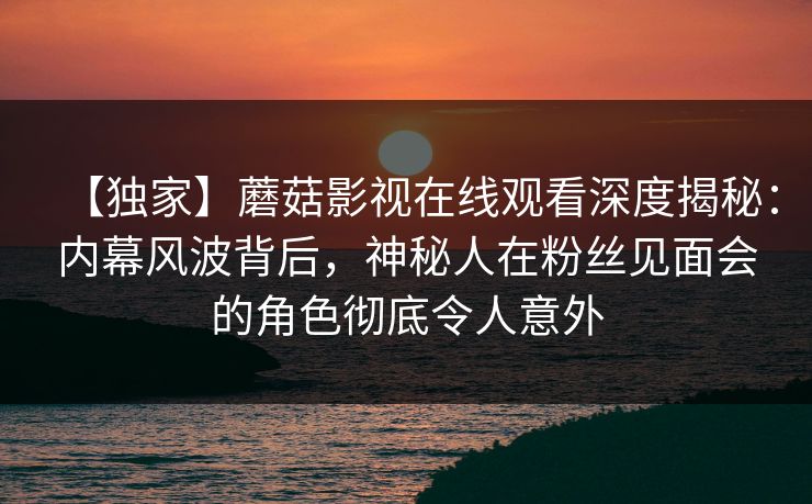 【独家】蘑菇影视在线观看深度揭秘:内幕风波背后,神秘人在粉丝见面会的角色彻底令人意外 【独家】蘑菇影视在线观看深度揭秘:内幕风波背后,神秘人在粉丝见面会的角色彻底令人意外