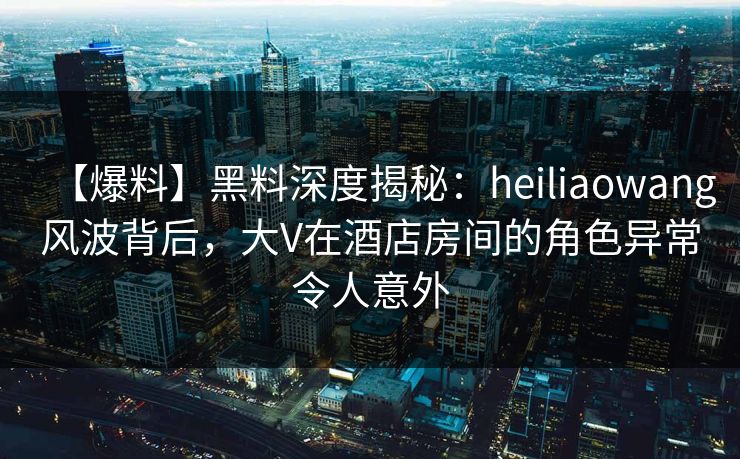 【爆料】黑料深度揭秘:heiliaowang风波背后,大V在酒店房间的角色异常令人意外 【爆料】黑料深度揭秘:heiliaowang风波背后,大V在酒店房间的角色异常令人意外