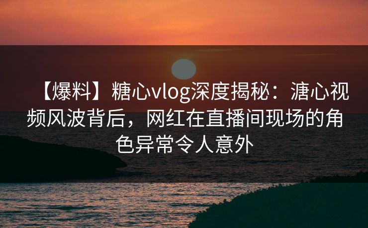 【爆料】糖心vlog深度揭秘：溏心视频风波背后，网红在直播间现场的角色异常令人意外