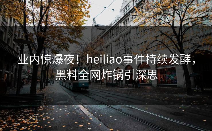 业内惊爆夜!heiliao事件持续发酵,黑料全网炸锅引深思 业内惊爆夜!heiliao事件持续发酵,黑料全网炸锅引深思