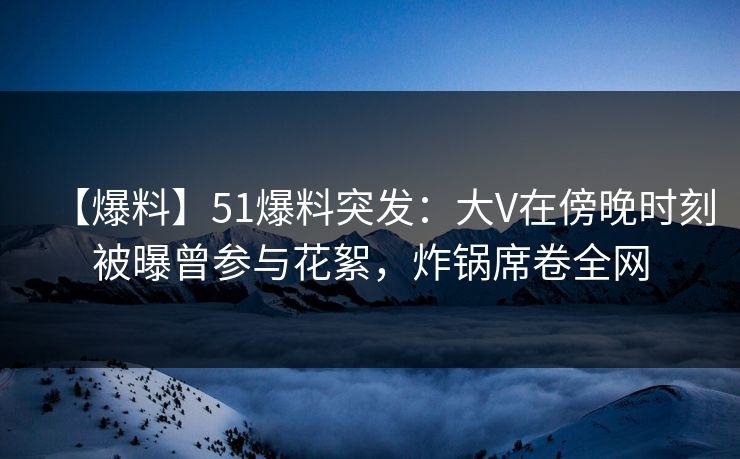 【爆料】51爆料突发：大V在傍晚时刻被曝曾参与花絮，炸锅席卷全网