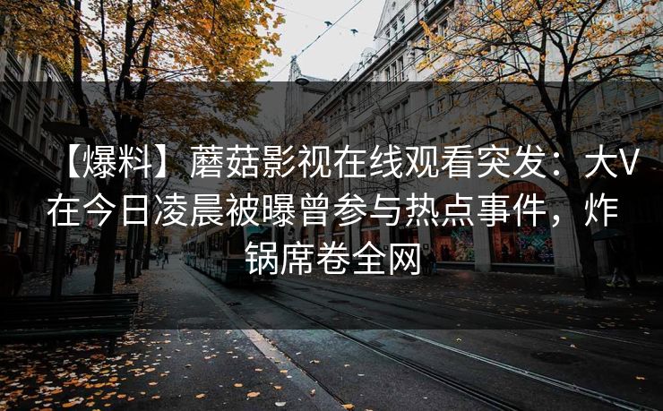 【爆料】蘑菇影视在线观看突发:大V在今日凌晨被曝曾参与热点事件,炸锅席卷全网 【爆料】蘑菇影视在线观看突发:大V在今日凌晨被曝曾参与热点事件,炸锅席卷全网