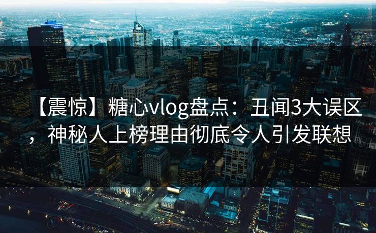 【震惊】糖心vlog盘点：丑闻3大误区，神秘人上榜理由彻底令人引发联想
