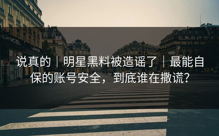 说真的｜明星黑料被造谣了｜最能自保的账号安全，到底谁在撒谎？