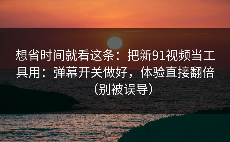 想省时间就看这条：把新91视频当工具用：弹幕开关做好，体验直接翻倍（别被误导）
