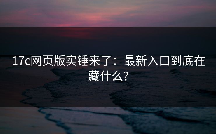 17c网页版实锤来了：最新入口到底在藏什么?