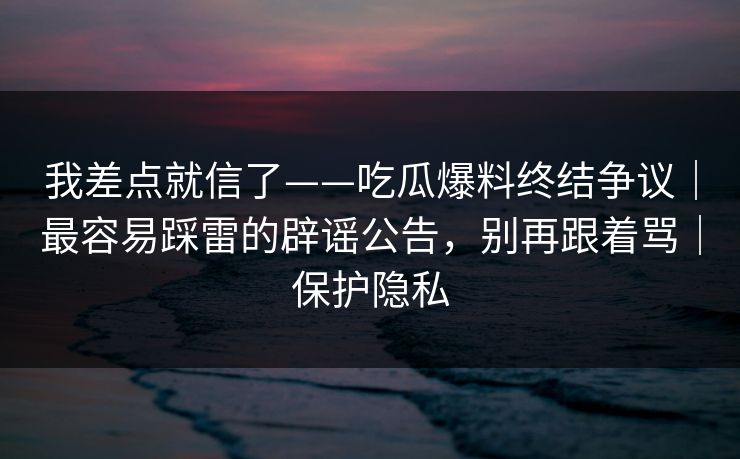 我差点就信了——吃瓜爆料终结争议|最容易踩雷的辟谣公告,别再跟着骂|保护隐私 我差点就信了——吃瓜爆料终结争议|最容易踩雷的辟谣公告,别再跟着骂|保护隐私