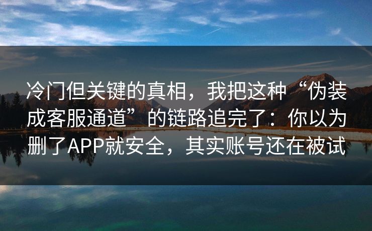 冷门但关键的真相,我把这种“伪装成客服通道”的链路追完了:你以为删了APP就安全,其实账号还在被试 冷门但关键的真相,我把这种“伪装成客服通道”的链路追完了:你以为删了APP就安全,其实账号还在被试