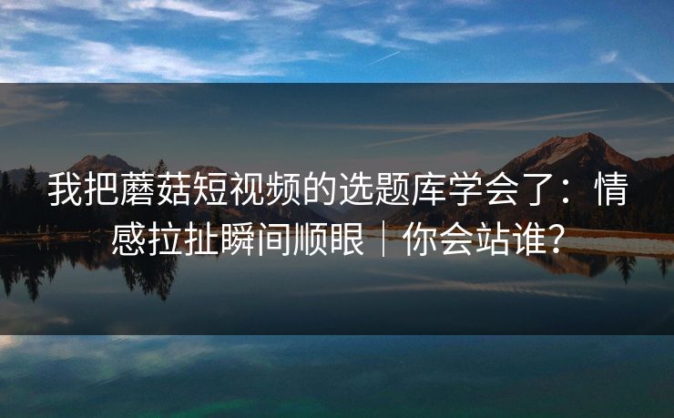 我把蘑菇短视频的选题库学会了：情感拉扯瞬间顺眼｜你会站谁？