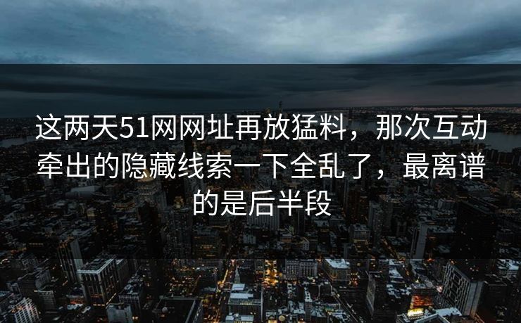 这两天51网网址再放猛料,那次互动牵出的隐藏线索一下全乱了,最离谱的是后半段 这两天51网网址再放猛料,那次互动牵出的隐藏线索一下全乱了,最离谱的是后半段