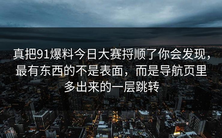 真把91爆料今日大赛捋顺了你会发现，最有东西的不是表面，而是导航页里多出来的一层跳转