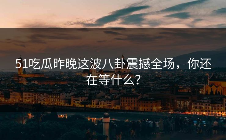 51吃瓜昨晚这波八卦震撼全场，你还在等什么？